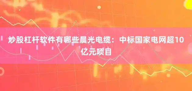 炒股杠杆软件有哪些晨光电缆：中标国家电网超10亿元项目