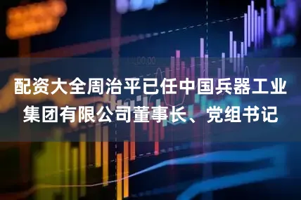 配资大全周治平已任中国兵器工业集团有限公司董事长、党组书记