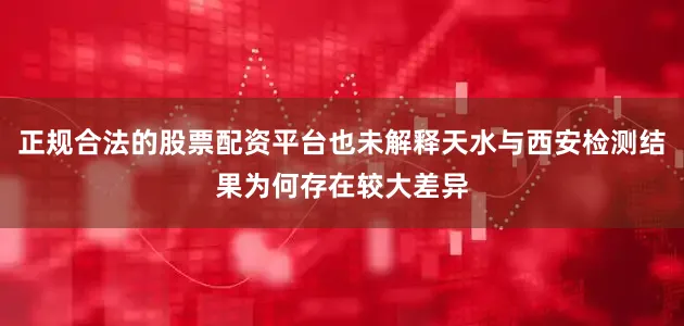 正规合法的股票配资平台也未解释天水与西安检测结果为何存在较大差异