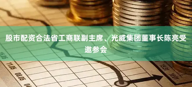 股市配资合法省工商联副主席、光威集团董事长陈亮受邀参会