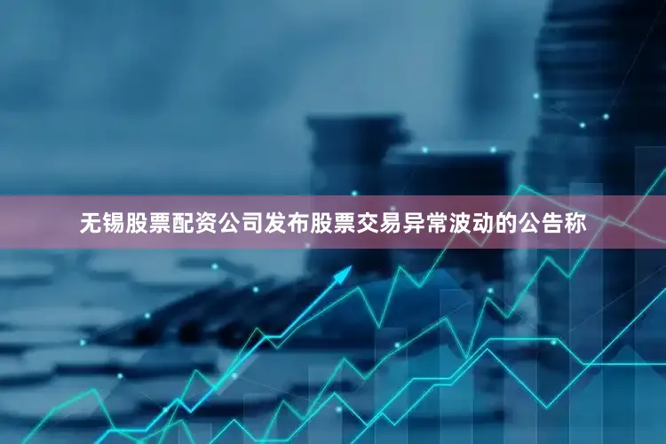 无锡股票配资公司发布股票交易异常波动的公告称