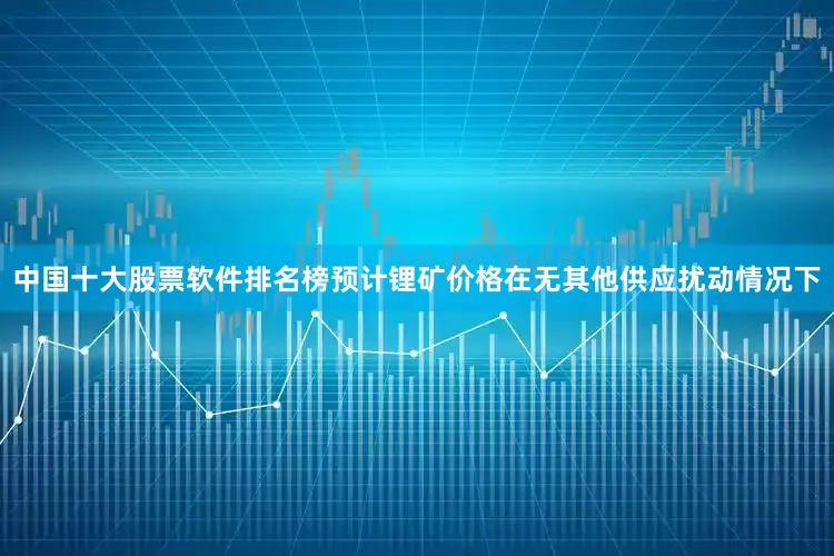 中国十大股票软件排名榜预计锂矿价格在无其他供应扰动情况下